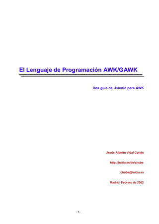 El Lenguaj e de Prog rama ción AWK/G AWK
Una guía de Usuario para AWK

Jesús Alberto Vidal Cortés
http://inicia.es/de/chube
chube@inicia.es
Madrid, Febrero de 2002

-1-

 