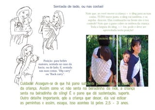 Sentada de lado, ou nas costas!

                                          Note que, ao você mover a criança + o sling para as tuas
                                             costas, TUDO move junto, o sling vai também, e as
                                            argolas descem. Elas continuarão na frente são o teu
                                           controle! Note que o pano cobre os ombros da criança.
                                              Toda a largura do sling, +/- 1m, pode e deve ser
                                                         aproveitada nesta posição!


                                                     www.babyslings.com.br




              Posição para bebês
          maiores, sentada no osso da
          bacia, ou de lado, E, sentada
           nas suas costas. "Hip carry"
                 ou "Back carry".


Cuidado! Assegure-se de que há pano suficiente por debaixo do bumbum
da criança. Assim como vc não senta na beiradinha da rede, a criança
senta na beiradinha do sling! É o pano que dá sustentação, suporte.
Outro detalhe importante, qdo a criança quer descer, ela vai esticar
as perninhas e assim, escapa, isso acontece lá pelos 2,5 - 3 anos.
 