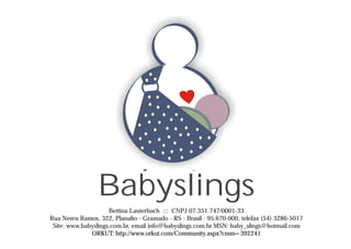 Babyslings
                     Bettina Lauterbach ::: CNPJ 07.351.747/0001-33
Rua Nereu Ramos, 322, Planalto - Gramado - RS - Brasil - 95.670-000, telefax (54) 3286-5017
 Site: www.babyslings.com.br, email info@babyslings.com.br MSN: baby_slings@hotmail.com
              ORKUT: http://www.orkut.com/Community.aspx?cmm=392241
 