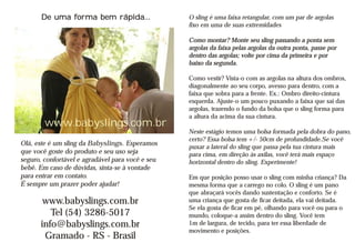De uma forma bem rápida...                 O sling é uma faixa retangular, com um par de argolas
                                                  fixo em uma de suas extremidades

                                                  Como montar? Monte seu sling passando a ponta sem
                                                  argolas da faixa pelas argolas da outra ponta, passe por
                                                  dentro das argolas; volte por cima da primeira e por
                                                  baixo da segunda.

                                                  Como vestir? Vista-o com as argolas na altura dos ombros,
                                                  diagonalmente ao seu corpo, avesso para dentro, com a
                                                  faixa que sobra para a frente. Ex.: Ombro direito-cintura
                                                  esquerda. Ajuste-o um pouco puxando a faixa que sai das
                                                  argolas, trazendo o fundo da bolsa que o sling forma para
                                                  a altura da acima da sua cintura.
        www.babyslings.com.br
                                                  Neste estágio temos uma bolsa formada pela dobra do pano,
                                                  certo? Essa bolsa tem +/- 50cm de profundidade.Se você
Olá, este é um sling da Babyslings. Esperamos
                                                  puxar a lateral do sling que passa pela tua cintura mais
que você goste do produto e seu uso seja          para cima, em direção às axilas, você terá mais espaço
seguro, confortável e agradável para você e seu   horizontal dentro do sling. Experimente!
bebê. Em caso de dúvidas, sinta-se à vontade
para entrar em contato.                           Em que posição posso usar o sling com minha criança? Da
É sempre um prazer poder ajudar!                  mesma forma que a carrego no colo. O sling é um pano
                                                  que abraçará vocês dando sustentação e conforto. Se é
       www.babyslings.com.br                      uma criança que gosta de ficar deitada, ela vai deitada.
                                                  Se ela gosta de ficar em pé, olhando para você ou para o
         Tel (54) 3286-5017                       mundo, coloque-a assim dentro do sling. Você tem
      info@babyslings.com.br                      1m de largura, de tecido, para ter essa liberdade de
                                                  movimento e posições.
       Gramado - RS - Brasil
 