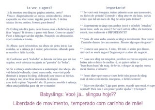 1a vez, e agora?                                                     Importante!
1)-Já montou seu sling na página anterior, certo?               ** Se você está insegura, treine primeiro com um travesseiro,
 Vista-o diagonalmente ao corpo, ombro direito, cintura         ou bicho de pelúcia! Controle o sling através da faixa, várias
esquerda, ou vice versa: argolas para frente, 3 dedos           vezes; que tal um saco de 5kg de arroz para treinar?
abaixo do teu ombro. Avesso para dentro!
                                                                ** Experimente o sling com ambos (você e o bebê) "zerados"
2)- O sling não fica justo, nem frouxo, mas o bebê tem que      (sem fome, sede ou sono) ! Se você estiver aflita, ele também
ficar "seguro" lá dentro; o pano está firme. Como se ajusta?    estará, isso realmente é IMPORTANTE!!
Puxe a faixa que sai das argolas. Puxando ou afrouxando,
você controla a tensão.                                         ** Saia, dê uma volta, associe o sling à movimento (1as vezes)
                                                                 Caminhe dentro de casa mesmo...Mostre algo que ele goste!
3)- Altura: para bebezinhos, na altura do peito, início das
costelas, se a criança já é maior, pela cintura, olhando para   ** Comece aos poucos, 5 min., 10 min. e assim por diante,
o mundo e feliz da vida.                                        até você se sentir segura! Segurança é a alma do negócio...

4)- Conforme você "trabalha" as laterais da faixa que sai das   ** Lave seu sling na máquina, pendure-o com as argolas para
argolas, você afrouxa ou ajusta as "paredes" da "bolsa".        baixo, não o deixe de molho :-), se quiser evitar o
                                                                "bum bum bum" da máq. de lavar, coloque as argolas numa
5)- Se a criança ainda não tem a sustentação da cabeça, ela     meia branca, e amarre;
vai deitada/reclinada, como numa rede, mas você pode
diminuir a largura do sling, dobrando um pouco as bordas.       ** Posso dizer que nunca vi um bebê não gostar do sling,
A criança não deve ficar afundada, lá dentro,                   mas vi mães com medo, inseguras, e bebês sentem!
com todo o pano "tapando" ela. O pano se amolda à criança.
Abra uma janelinha para ela ver o mundo!                        ** Está com dúvidas? Liga para gente, manda um email, é super
                                                                normal!! Para nós é um prazer poder ajudar :-) Sempre!!

                              Babyslings: Você já... slingou hoje??
      Liberdade de movimento, temperado com carinho de mãe!
 