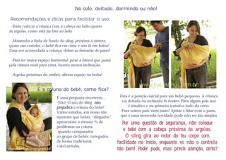 No colo, deitado, dormindo ou não!

 Recomendações e dicas para facilitar o uso:
 -Tente colocar a criança com a cabeça no lado oposto
às argolas, como está na foto ao lado.

 -Mantenha a linha de fundo do sling, próxima á cintura,
quase nas costelas, o bebê fica em cima e não lá em baixo!
Uma vez acomodada a criança, dobre as beiradas do pano!

 -Para ter maior espaço horizontal, puxe a lateral que passa
pela cintura mais para cima, haverá menos inclinação.

 -Argolas próximas do ombro, abrem espaço na bolsa!

                                                                           www.babyslings.com.br
                E a coluna do bebê, como fica?
                            É uma pergunta recorrente...        Esta é a posição inicial para um bebê pequeno. A criança
                            -Não! O uso do sling não             vai deitada ou reclinada lá dentro. Para alguns pais isso
                            prejudica a coluna do bebê!              é intuitivo e na primeira tentativa tudo dá certo.
                            Vários estudos, em nosso site,       Para outros pais, nem tanto! Ajeitar e lidar com o pano,
                            mostram que bebês "slingados"       que é uma tremenda novidade pode não ser tão simples
                            apresentam a mesma % de               Por uma questão de segurança, não coloque
                            problemas na coluna,
                             quando comparados                    o bebê com a cabeça próxima ás argolas.
                            ao grupo de bebês carregados            O sling gira ao redor do teu corpo com
                            de forma tradicional,              facilidade no início, enquanto vc não o controla
                            colo/carrinho.
www.babyslings.com.br                                          tão bem! Poder pode, mas preste atenção, certo?
 