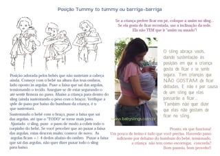 Posição Tummy to tummy ou barriga-barriga

                                                              Se a criança prefere ficar em pé, coloque-a assim no sling...
                                                               Se ela gosta de ficar recostada, use a inclinação da rede.
                                                                        Ela não TEM que ir "assim ou assado"!




                                                                                           O sling abraça vocês,
                                                                                           dando sustentação às
                                                                                           posições em que a criança
                                                                                           gosta de ficar e se sente
Posição adorada pelos bebês que não sustetam a cabeça                                      segura. Tem crianças que
ainda. Começe com o bebê na altura dos teus ombros,                                        NÃO GOSTAM de ficar
lado oposto às argolas. Puxe a faixa que sai das argolas,                                  deitadas, E não é por causa
tensionando o tecido. Assegure-se de estar segurando-o
até sentir firmeza no pano. Abaixe a criança para dentro do                                de um sling que elas
sling (ainda sustentando o peso com o braço). Verifique a                                  passarão a ficar...
qtde de pano por baixo do bumbum da criança, é o                                           Também não quer dizer
que sustentará.                                                                            que elas não gostam de
Sustentando o bebê com o braço, puxe a faixa que sai                                       ficar no sling.
das argolas, até que o "TODO" se torne mais justo.          www.babyslings.com.br
 Ajustado o sling, puxe o pano de modo a cobrir todo o
corpinho do bebê. Se você perceber que ao puxar a faixa                                       Pronto, eis que funciona!
das argolas, estas descem muito, comece de novo. As         Um pouco de treino é tudo que você precisa. Havendo pano
 argolas ficam +/- 4 dedos abaixo do ombro. Puxar a faixa      suficiente por debaixo do bumbum do bebê, tensionado,
que sai das argolas, não quer dizer puxar todo o sling                   a criança não tem como escorregar, concorda?
para baixo.                                                                                Bom passeio, bom proveito!!
 