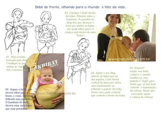 Bebê de frente, olhando para o mundo e feliz da vida...
                                             03- Coloque o bebê dentro
                                              da bolsa. Primeiro entra o
                                               bumbum, As paredes do
                                               sling têm que alcançar o
                                              bebê por ambos os lados,
                                               não pode faltar pano! A
                                             criança está dentro de uma
                                                        "bolsa"!




01- Abra a bolsa
formada pelo sling.                                                               www.babyslings.com.br
Certifique-se que
ambas as "paredes"
                                                                                                     05- Pronto!!!
têm a mesma altura.
                                                                                                     Assim seu bebê
                                                                   04- Ajuste o seu sling
                                                                                                     conhece o mundo.
                                                                   através da faixa que sai
                                                                                                     Lembre-se, esta
                                                                   das argolas. Cada lateral
                                                                                                     posição é "legal" para
                                                                   vertical da faixa que sobra
                                                                                                     bebês que já tem bom
                                                                   atua tensionando ou
                                                                                                     controle e sustentação
02- Segure o bebê, que                                             soltando a parede da bolsa.
                                                                                                     da cabeça. Ainda que
deverá olhar para a                                                Nesse caso, puxe a lateral
                            www.babyslings.com.br                                                     o seu peito apara
frente, e cruze, de forma                                          que controla a frente da bolsa.
                                                                                                     a cabeça da criança!
delicada suas perninhas.
O bumbum do bebê,
deverá estar mais baixo
que suas perninhas.
 