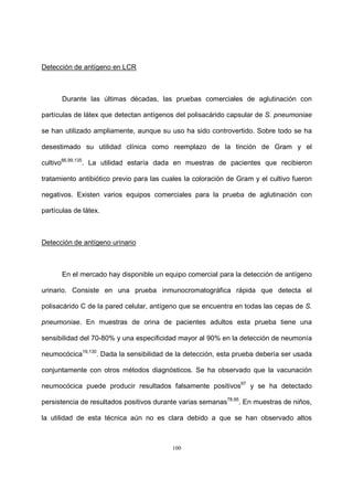 100
Detección de antígeno en LCR
Durante las últimas décadas, las pruebas comerciales de aglutinación con
partículas de látex que detectan antígenos del polisacárido capsular de S. pneumoniae
se han utilizado ampliamente, aunque su uso ha sido controvertido. Sobre todo se ha
desestimado su utilidad clínica como reemplazo de la tinción de Gram y el
cultivo86,99,135
. La utilidad estaría dada en muestras de pacientes que recibieron
tratamiento antibiótico previo para las cuales la coloración de Gram y el cultivo fueron
negativos. Existen varios equipos comerciales para la prueba de aglutinación con
partículas de látex.
Detección de antígeno urinario
En el mercado hay disponible un equipo comercial para la detección de antígeno
urinario. Consiste en una prueba inmunocromatográfica rápida que detecta el
polisacárido C de la pared celular, antígeno que se encuentra en todas las cepas de S.
pneumoniae. En muestras de orina de pacientes adultos esta prueba tiene una
sensibilidad del 70-80% y una especificidad mayor al 90% en la detección de neumonía
neumocócica19,130
. Dada la sensibilidad de la detección, esta prueba debería ser usada
conjuntamente con otros métodos diagnósticos. Se ha observado que la vacunación
neumocócica puede producir resultados falsamente positivos97
y se ha detectado
persistencia de resultados positivos durante varias semanas78,95
. En muestras de niños,
la utilidad de esta técnica aún no es clara debido a que se han observado altos
 