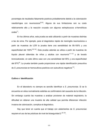 101
porcentajes de resultados falsamente positivos probablemente debido a la colonización
nasofaríngea con neumococos30,52
. Alguna de sus limitaciones son su costo
relativamente alto y la reacción cruzada con algunos estreptococos α-hemolíticos
orales71
.
En los últimos años, esta prueba se está utilizando a partir de muestras distintas
a las de orina. Por ejemplo, para el diagnóstico rápido de meningitis neumocócica a
partir de muestras de LCR la prueba tiene una sensibilidad de 95-100% y una
especificidad del 100%122,123
. Esta prueba además se utiliza a partir de muestras de
líquido pleural obtenidas de niños y adultos con neumonía111,112
y de lavado
broncoalveolar, en este último caso con una sensibilidad del 95% y una especificidad
del 87%63
. La prueba también puede proporcionar una rápida identificación presuntiva
de S. pneumoniae en hemocultivos positivos con subcultivos negativos110
.
Cultivo e Identificación
En el laboratorio no siempre es sencillo identificar a S. pneumoniae. Si se lo
encuentra en sitios normalmente estériles es confirmatorio del causante de la infección.
Sin embargo cuando las muestras a analizar provienen de material respiratorio, la
dificultad en obtener una muestra de alta calidad que permita diferenciar infección
invasiva de colonización, complica el diagnóstico.
Hay que tener en cuenta que el trabajo con aislamientos de S. pneumoniae
requiere el uso de las prácticas de nivel de bioseguridad 2 25,104
.
 