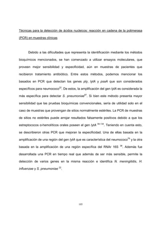 105
Técnicas para la detección de ácidos nucleicos: reacción en cadena de la polimerasa
(PCR) en muestras clínicas
Debido a las dificultades que representa la identificación mediante los métodos
bioquímicos mencionados, se han comenzado a utilizar ensayos moleculares, que
proveen mejor sensibilidad y especificidad, aún en muestras de pacientes que
recibieron tratamiento antibiótico. Entre estos métodos, podemos mencionar los
basados en PCR que detectan los genes ply, lytA y psaA que son considerados
específicos para neumococo22
. De estos, la amplificación del gen lytA es considerada la
más específica para detectar S. pneumoniae87
. Si bien este método presenta mayor
sensibilidad que las pruebas bioquímicas convencionales, sería de utilidad solo en el
caso de muestras que provengan de sitios normalmente estériles. La PCR de muestras
de sitios no estériles puede arrojar resultados falsamente positivos debido a que los
estreptococos α-hemolíticos orales poseen el gen lytA 94,134
. Teniendo en cuenta esto,
se describieron otras PCR que mejoran la especificidad. Una de ellas basada en la
amplificación de una región del gen lytA que es característica del neumococo76
y la otra
basada en la amplificación de una región específica del RNAr 16S 38
. Además fue
desarrollada una PCR en tiempo real que además de ser más sensible, permite la
detección de varios genes en la misma reacción e identifica N. meningitidis, H.
influenzae y S. pneumoniae 22
.
 