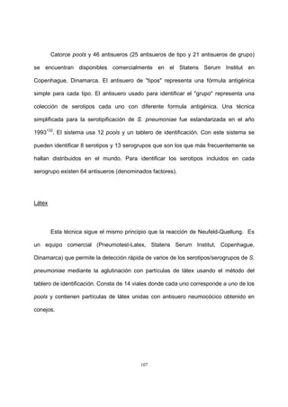 107
Catorce pools y 46 antisueros (25 antisueros de tipo y 21 antisueros de grupo)
se encuentran disponibles comercialmente en el Statens Serum Institut en
Copenhague, Dinamarca. El antisuero de "tipos" representa una fórmula antigénica
simple para cada tipo. El antisuero usado para identificar el "grupo" representa una
colección de serotipos cada uno con diferente formula antigénica. Una técnica
simplificada para la serotipificación de S. pneumoniae fue estandarizada en el año
1993132
. El sistema usa 12 pools y un tablero de identificación. Con este sistema se
pueden identificar 8 serotipos y 13 serogrupos que son los que más frecuentemente se
hallan distribuidos en el mundo. Para identificar los serotipos incluidos en cada
serogrupo existen 64 antisueros (denominados factores).
Látex
Esta técnica sigue el mismo principio que la reacción de Neufeld-Quellung. Es
un equipo comercial (Pneumotest-Latex, Statens Serum Institut, Copenhague,
Dinamarca) que permite la detección rápida de varios de los serotipos/serogrupos de S.
pneumoniae mediante la aglutinación con partículas de látex usando el método del
tablero de identificación. Consta de 14 viales donde cada uno corresponde a uno de los
pools y contienen partículas de látex unidas con antisuero neumocócico obtenido en
conejos.
 