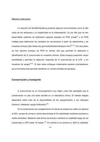 108
Métodos moleculares
La reacción de Neufeld-Quellung presenta algunos inconvenientes como el alto
costo de los antisueros y la subjetividad en la interpretación. Es por ello que se han
desarrollado sistemas de tipificación capsular basados en PCR simple20
y en PCR
múltiple para determinar los serotipos de neumococos a partir de aislamientos y de
muestras clínicas (http://www.cdc.gov/ncidod/biotech/strep/pcr.htm)35,107
. Por otra parte,
se han descrito ensayos de PCR en tiempo real que permiten la detección e
identificación de S. pneumoniae en muestras clínicas. Estos ensayos presentan mayor
sensibilidad y permiten la detección mejorada de S. pneumoniae en el LCR y en
muestras de sangre79,91
. Si bien estos enfoques moleculares parecen prometedores,
por el momento solo permiten identificar un número limitado de serotipos.
Conservación y transporte
S. pneumoniae es un microorganismo muy frágil y esto trae aparejado que la
conservación no sea una tarea sencilla en un laboratorio clínico. El método elegido
dependerá sobre todo de la disponibilidad de los equipamientos a ser utilizados
(freezers, heladeras, equipo liofilizador)128
.
En la conservación por congelamiento el inóculo se prepara en caldo con glicerol
al 20%, sangre de carnero o leche descremada al 4% estérilizada mediante autoclave a
media atmósfera. Mediante esta forma neumococo mantiene la viabilidad luego de ser
conservado a -20°C hasta 18 meses 128
. En cambio si se conserva a -80°C la viabilidad
 