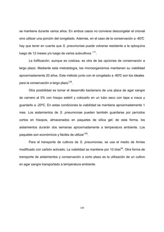 109
se mantiene durante varios años. En ambos casos no conviene descongelar el criovial
sino utilizar una porción del congelado. Además, en el caso de la conservación a -80°C
hay que tener en cuenta que S. pneumoniae puede volverse resistente a la optoquina
luego de 12 meses y/o luego de varios subcultivos 117
.
La liofilización, aunque es costosa, es otra de las opciones de conservación a
largo plazo. Mediante esta metodología, los microorganismos mantienen su viabilidad
aproximadamente 20 años. Este método junto con el congelado a -80°C son los ideales
para la conservación a largo plazo128
.
Otra posibilidad es tomar el desarrollo bacteriano de una placa de agar sangre
de carnero al 5% con hisopo estéril y colocarlo en un tubo seco con tapa a rosca y
guardarlo a -20ºC. En estas condiciones la viabilidad se mantiene aproximadamente 1
mes. Los aislamientos de S. pneumoniae pueden también guardarse por períodos
cortos en hisopos, almacenados en paquetes de sílica gel; de esta forma, los
aislamientos durarán dos semanas aproximadamente a temperatura ambiente. Los
paquetes son económicos y fáciles de utilizar109
.
Para el transporte de cultivos de S. pneumoniae, se usa el medio de Amies
modificado con carbón activado. La viabilidad se mantiene por 10 días55
. Otra forma de
transporte de aislamientos y conservación a corto plazo es la utilización de un cultivo
en agar sangre transportado a temperatura ambiente.
 