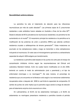 110
Sensibilidad antimicrobiana
La penicilina ha sido el tratamiento de elección para las infecciones
neumocócicas por más de cuatro décadas31
. Las primeras cepas de S. pneumoniae
resistentes a este antibiótico fueron aisladas en Australia a fines de los años 6054
.
Desde la década del 80 la prevalencia de neumococos resistentes a la penicilina ha ido
aumentando en el mundo64
. El mecanismo principal de resistencia a la penicilina es la
modificación de las proteínas de unión a penicilina (PBPs) que además confieren
resistencia cruzada a cefalosporinas de tercera generación51
. Estas mutaciones se
acumulan en los estreptococos orales y luego se transmiten a otros estreptococos
incluyendo al neumococo. En este caso el microorganismo aprovecha su extraordinaria
capacidad de adquirir ADN exógeno por transformación.
La resistencia a penicilina está basada en los puntos de corte para el ensayo de
concentración inhibitoria mínima según las recomendaciones del Clinical and
Laboratory Standard Institute, CLSI, los cuales fueron modificados en el año 2008,
teniendo en cuenta el modo de administración (oral o parenteral) y el tipo de
enfermedad (meníngea o no meníngea)144
. De esta manera, el porcentaje de
resistencia que uno encuentra en la literatura varía según si se mencionan aislamientos
recuperados antes o después del 2008 lo cual limita la capacidad de compararlos. El
cambio de puntos de corte implica que la penicilina sigue siendo la droga de elección
para el tratamiento empírico de la neumonía en niños.
En Latinoamérica, el 30,5% de los aislamientos meníngeos y el 38,8% de
aislamientos no meníngeos presentaron resistencia a penicilina durante el período
 