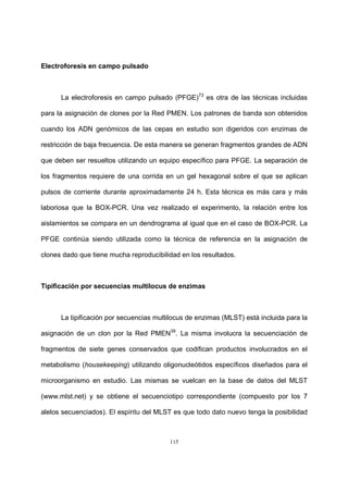115
Electroforesis en campo pulsado
La electroforesis en campo pulsado (PFGE)73
es otra de las técnicas incluidas
para la asignación de clones por la Red PMEN. Los patrones de banda son obtenidos
cuando los ADN genómicos de las cepas en estudio son digeridos con enzimas de
restricción de baja frecuencia. De esta manera se generan fragmentos grandes de ADN
que deben ser resueltos utilizando un equipo específico para PFGE. La separación de
los fragmentos requiere de una corrida en un gel hexagonal sobre el que se aplican
pulsos de corriente durante aproximadamente 24 h. Esta técnica es más cara y más
laboriosa que la BOX-PCR. Una vez realizado el experimento, la relación entre los
aislamientos se compara en un dendrograma al igual que en el caso de BOX-PCR. La
PFGE continúa siendo utilizada como la técnica de referencia en la asignación de
clones dado que tiene mucha reproducibilidad en los resultados.
Tipificación por secuencias multilocus de enzimas
La tipificación por secuencias multilocus de enzimas (MLST) está incluida para la
asignación de un clon por la Red PMEN39
. La misma involucra la secuenciación de
fragmentos de siete genes conservados que codifican productos involucrados en el
metabolismo (housekeeping) utilizando oligonucleótidos específicos diseñados para el
microorganismo en estudio. Las mismas se vuelcan en la base de datos del MLST
(www.mlst.net) y se obtiene el secuenciotipo correspondiente (compuesto por los 7
alelos secuenciados). El espíritu del MLST es que todo dato nuevo tenga la posibilidad
 