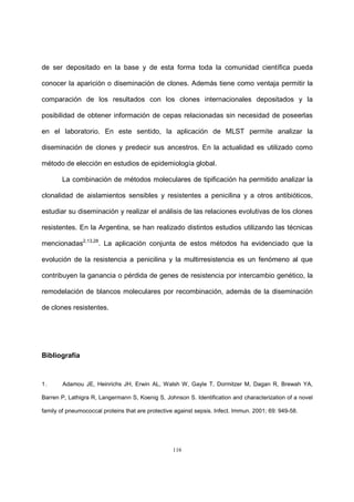 116
de ser depositado en la base y de esta forma toda la comunidad científica pueda
conocer la aparición o diseminación de clones. Además tiene como ventaja permitir la
comparación de los resultados con los clones internacionales depositados y la
posibilidad de obtener información de cepas relacionadas sin necesidad de poseerlas
en el laboratorio. En este sentido, la aplicación de MLST permite analizar la
diseminación de clones y predecir sus ancestros. En la actualidad es utilizado como
método de elección en estudios de epidemiología global.
La combinación de métodos moleculares de tipificación ha permitido analizar la
clonalidad de aislamientos sensibles y resistentes a penicilina y a otros antibióticos,
estudiar su diseminación y realizar el análisis de las relaciones evolutivas de los clones
resistentes. En la Argentina, se han realizado distintos estudios utilizando las técnicas
mencionadas2,13,28
. La aplicación conjunta de estos métodos ha evidenciado que la
evolución de la resistencia a penicilina y la multirresistencia es un fenómeno al que
contribuyen la ganancia o pérdida de genes de resistencia por intercambio genético, la
remodelación de blancos moleculares por recombinación, además de la diseminación
de clones resistentes.
Bibliografía
1. Adamou JE, Heinrichs JH, Erwin AL, Walsh W, Gayle T, Dormitzer M, Dagan R, Brewah YA,
Barren P, Lathigra R, Langermann S, Koenig S, Johnson S. Identification and characterization of a novel
family of pneumococcal proteins that are protective against sepsis. Infect. Immun. 2001; 69: 949-58.
 