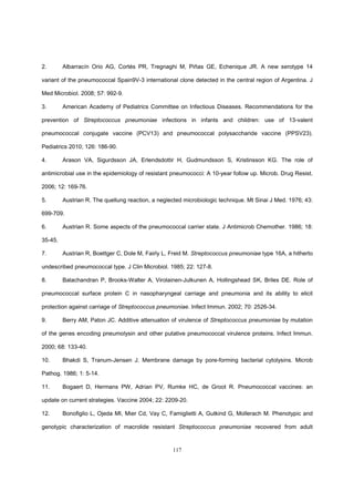 117
2. Albarracín Orio AG, Cortés PR, Tregnaghi M, Piñas GE, Echenique JR. A new serotype 14
variant of the pneumococcal Spain9V-3 international clone detected in the central region of Argentina. J
Med Microbiol. 2008; 57: 992-9.
3. American Academy of Pediatrics Committee on Infectious Diseases. Recommendations for the
prevention of Streptococcus pneumoniae infections in infants and children: use of 13-valent
pneumococcal conjugate vaccine (PCV13) and pneumococcal polysaccharide vaccine (PPSV23).
Pediatrics 2010; 126: 186-90.
4. Arason VA, Sigurdsson JA, Erlendsdottir H, Gudmundsson S, Kristinsson KG. The role of
antimicrobial use in the epidemiology of resistant pneumococci: A 10-year follow up. Microb. Drug Resist.
2006; 12: 169-76.
5. Austrian R. The quellung reaction, a neglected microbiologic technique. Mt Sinai J Med. 1976; 43:
699-709.
6. Austrian R. Some aspects of the pneumococcal carrier state. J Antimicrob Chemother. 1986; 18:
35-45.
7. Austrian R, Boettger C, Dole M, Fairly L, Freid M. Streptococcus pneumoniae type 16A, a hitherto
undescribed pneumococcal type. J Clin Microbiol. 1985; 22: 127-8.
8. Balachandran P, Brooks-Walter A, Virolainen-Julkunen A, Hollingshead SK, Briles DE. Role of
pneumococcal surface protein C in nasopharyngeal carriage and pneumonia and its ability to elicit
protection against carriage of Streptococcus pneumoniae. Infect Immun. 2002; 70: 2526-34.
9. Berry AM, Paton JC. Additive attenuation of virulence of Streptococcus pneumoniae by mutation
of the genes encoding pneumolysin and other putative pneumococcal virulence proteins. Infect Immun.
2000; 68: 133-40.
10. Bhakdi S, Tranum-Jensen J. Membrane damage by pore-forming bacterial cytolysins. Microb
Pathog. 1986; 1: 5-14.
11. Bogaert D, Hermans PW, Adrian PV, Rumke HC, de Groot R. Pneumococcal vaccines: an
update on current strategies. Vaccine 2004; 22: 2209-20.
12. Bonofiglio L, Ojeda MI, Mier Cd, Vay C, Famiglietti A, Gutkind G, Mollerach M. Phenotypic and
genotypic characterization of macrolide resistant Streptococcus pneumoniae recovered from adult
 