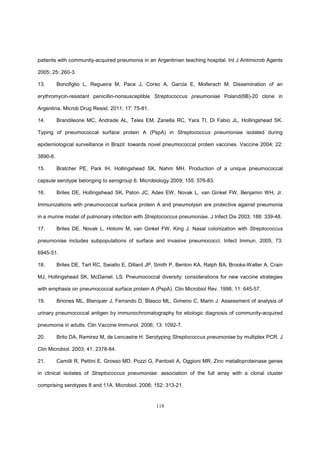 118
patients with community-acquired pneumonia in an Argentinian teaching hospital. Int J Antimicrob Agents
2005; 25: 260-3.
13. Bonofiglio L, Regueira M, Pace J, Corso A, Garcia E, Mollerach M. Dissemination of an
erythromycin-resistant penicillin-nonsusceptible Streptococcus pneumoniae Poland(6B)-20 clone in
Argentina. Microb Drug Resist. 2011; 17: 75-81.
14. Brandileone MC, Andrade AL, Teles EM, Zanella RC, Yara TI, Di Fabio JL, Hollingshead SK.
Typing of pneumococcal surface protein A (PspA) in Streptococcus pneumoniae isolated during
epidemiological surveillance in Brazil: towards novel pneumococcal protein vaccines. Vaccine 2004; 22:
3890-6.
15. Bratcher PE, Park IH, Hollingshead SK, Nahm MH. Production of a unique pneumococcal
capsule serotype belonging to serogroup 6. Microbiology 2009; 155: 576-83.
16. Briles DE, Hollingshead SK, Paton JC, Ades EW, Novak L, van Ginkel FW, Benjamin WH, Jr.
Immunizations with pneumococcal surface protein A and pneumolysin are protective against pneumonia
in a murine model of pulmonary infection with Streptococcus pneumoniae. J Infect Dis 2003; 188: 339-48.
17. Briles DE, Novak L, Hotomi M, van Ginkel FW, King J. Nasal colonization with Streptococcus
pneumoniae includes subpopulations of surface and invasive pneumococci. Infect Immun. 2005; 73:
6945-51.
18. Briles DE, Tart RC, Swiatlo E, Dillard JP, Smith P, Benton KA, Ralph BA, Brooks-Walter A, Crain
MJ, Hollingshead SK, McDaniel. LS. Pneumococcal diversity: considerations for new vaccine strategies
with emphasis on pneumococcal surface protein A (PspA). Clin Microbiol Rev. 1998; 11: 645-57.
19. Briones ML, Blanquer J, Ferrando D, Blasco ML, Gimeno C, Marin J. Assessment of analysis of
urinary pneumococcal antigen by immunochromatography for etiologic diagnosis of community-acquired
pneumonia in adults. Clin Vaccine Immunol. 2006; 13: 1092-7.
20. Brito DA, Ramirez M, de Lencastre H. Serotyping Streptococcus pneumoniae by multiplex PCR. J
Clin Microbiol. 2003; 41: 2378-84.
21. Camilli R, Pettini E, Grosso MD, Pozzi G, Pantosti A, Oggioni MR. Zinc metalloproteinase genes
in clinical isolates of Streptococcus pneumoniae: association of the full array with a clonal cluster
comprising serotypes 8 and 11A. Microbiol. 2006; 152: 313-21.
 