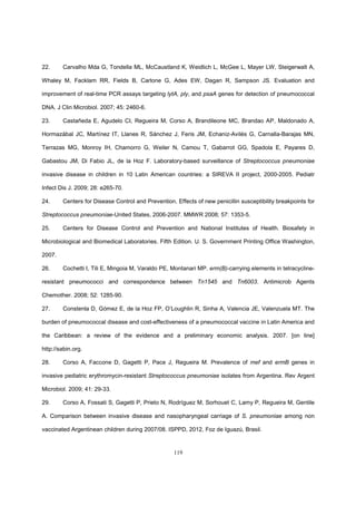 119
22. Carvalho Mda G, Tondella ML, McCaustland K, Weidlich L, McGee L, Mayer LW, Steigerwalt A,
Whaley M, Facklam RR, Fields B, Carlone G, Ades EW, Dagan R, Sampson JS. Evaluation and
improvement of real-time PCR assays targeting lytA, ply, and psaA genes for detection of pneumococcal
DNA. J Clin Microbiol. 2007; 45: 2460-6.
23. Castañeda E, Agudelo CI, Regueira M, Corso A, Brandileone MC, Brandao AP, Maldonado A,
Hormazábal JC, Martínez IT, Llanes R, Sánchez J, Feris JM, Echaniz-Avilés G, Carnalla-Barajas MN,
Terrazas MG, Monroy IH, Chamorro G, Weiler N, Camou T, Gabarrot GG, Spadola E, Payares D,
Gabastou JM, Di Fabio JL, de la Hoz F. Laboratory-based surveillance of Streptococcus pneumoniae
invasive disease in children in 10 Latin American countries: a SIREVA II project, 2000-2005. Pediatr
Infect Dis J. 2009; 28: e265-70.
24. Centers for Disease Control and Prevention. Effects of new penicillin susceptibility breakpoints for
Streptococcus pneumoniae-United States, 2006-2007. MMWR 2008; 57: 1353-5.
25. Centers for Disease Control and Prevention and National Institutes of Health. Biosafety in
Microbiological and Biomedical Laboratories. Fifth Edition. U. S. Government Printing Office Washington,
2007.
26. Cochetti I, Tili E, Mingoia M, Varaldo PE, Montanari MP. erm(B)-carrying elements in tetracycline-
resistant pneumococci and correspondence between Tn1545 and Tn6003. Antimicrob Agents
Chemother. 2008; 52: 1285-90.
27. Constenla D, Gómez E, de la Hoz FP, O’Loughlin R, Sinha A, Valencia JE, Valenzuela MT. The
burden of pneumococcal disease and cost-effectiveness of a pneumococcal vaccine in Latin America and
the Caribbean: a review of the evidence and a preliminary economic analysis. 2007. [on line]
http://sabin.org.
28. Corso A, Faccone D, Gagetti P, Pace J, Regueira M. Prevalence of mef and ermB genes in
invasive pediatric erythromycin-resistant Streptococcus pneumoniae isolates from Argentina. Rev Argent
Microbiol. 2009; 41: 29-33.
29. Corso A, Fossati S, Gagetti P, Prieto N, Rodríguez M, Sorhouet C, Lamy P, Regueira M, Gentile
A. Comparison between invasive disease and nasopharyngeal carriage of S. pneumoniae among non
vaccinated Argentinean children during 2007/08. ISPPD, 2012, Foz de Iguazú, Brasil.
 