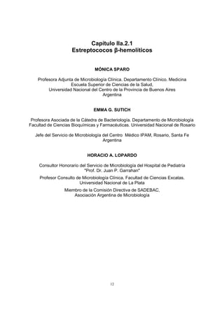 12
Capítulo IIa.2.1
Estreptococos β-hemolíticos
MÓNICA SPARO
Profesora Adjunta de Microbiología Clínica. Departamento Clínico. Medicina
Escuela Superior de Ciencias de la Salud,
Universidad Nacional del Centro de la Provincia de Buenos Aires
Argentina
EMMA G. SUTICH
Profesora Asociada de la Cátedra de Bacteriología. Departamento de Microbiología
Facultad de Ciencias Bioquímicas y Farmacéuticas. Universidad Nacional de Rosario
Jefe del Servicio de Microbiología del Centro Médico IPAM, Rosario, Santa Fe
Argentina
HORACIO A. LOPARDO
Consultor Honorario del Servicio de Microbiología del Hospital de Pediatría
"Prof. Dr. Juan P. Garrahan"
Profesor Consulto de Microbiología Clínica. Facultad de Ciencias Excatas.
Universidad Nacional de La Plata
Miembro de la Comisión Directiva de SADEBAC,
Asociación Argentina de Microbiología
 