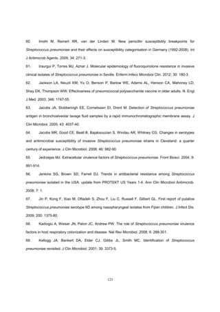 123
60. Imohl M, Reinert RR, van der Linden M. New penicillin susceptibility breakpoints for
Streptococcus pneumoniae and their effects on susceptibility categorisation in Germany (1992-2008). Int
J Antimicrob Agents. 2009; 34: 271-3.
61. Iraurgui P, Torres MJ, Aznar J. Molecular epidemiology of fluoroquinolone resistance in invasive
clinical isolates of Streptococcus pneumoniae in Seville. Enferm Infecc Microbiol Clin. 2012; 30: 180-3.
62. Jackson LA, Neuzil KM, Yu O, Benson P, Barlow WE, Adams AL, Hanson CA, Mahoney LD,
Shay DK, Thompson WW. Effectiveness of pneumococcal polysaccharide vaccine in older adults. N. Engl
J Med. 2003; 348: 1747-55.
63. Jacobs JA, Stobberingh EE, Cornelissen EI, Drent M. Detection of Streptococcus pneumoniae
antigen in bronchoalveolar lavage fluid samples by a rapid immunochromatographic membrane assay. J
Clin Microbiol. 2005; 43: 4037-40.
64. Jacobs MR, Good CE, Beall B, Bajaksouzian S, Windau AR, Whitney CG. Changes in serotypes
and antimicrobial susceptibility of invasive Streptococcus pneumoniae strains in Cleveland: a quarter
century of experience. J Clin Microbiol. 2008; 46: 982-90.
65. Jedrzejas MJ. Extracellular virulence factors of Streptococcus pneumoniae. Front Biosci. 2004; 9:
891-914.
66. Jenkins SG, Brown SD, Farrell DJ. Trends in antibacterial resistance among Streptococcus
pneumoniae isolated in the USA: update from PROTEKT US Years 1-4. Ann Clin Microbiol Antimicrob.
2008; 7: 1.
67. Jin P, Kong F, Xiao M, Oftadeh S, Zhou F, Liu C, Russell F, Gilbert GL. First report of putative
Streptococcus pneumoniae serotype 6D among nasopharyngeal isolates from Fijian children. J Infect Dis.
2009; 200: 1375-80.
68. Kadioglu A, Weiser JN, Paton JC, Andrew PW. The role of Streptococcus pneumoniae virulence
factors in host respiratory colonization and disease. Nat Rev Microbiol. 2008; 6: 288-301.
69. Kellogg JA, Bankert DA, Elder CJ, Gibbs JL, Smith MC. Identification of Streptococcus
pneumoniae revisited. J Clin Microbiol. 2001; 39: 3373-5.
 