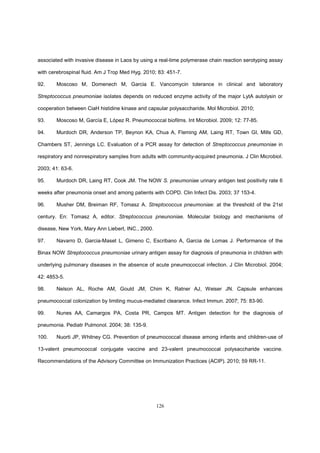 126
associated with invasive disease in Laos by using a real-time polymerase chain reaction serotyping assay
with cerebrospinal fluid. Am J Trop Med Hyg. 2010; 83: 451-7.
92. Moscoso M, Domenech M, Garcia E. Vancomycin tolerance in clinical and laboratory
Streptococcus pneumoniae isolates depends on reduced enzyme activity of the major LytA autolysin or
cooperation between CiaH histidine kinase and capsular polysaccharide. Mol Microbiol. 2010;
93. Moscoso M, García E, López R. Pneumococcal biofilms. Int Microbiol. 2009; 12: 77-85.
94. Murdoch DR, Anderson TP, Beynon KA, Chua A, Fleming AM, Laing RT, Town GI, Mills GD,
Chambers ST, Jennings LC. Evaluation of a PCR assay for detection of Streptococcus pneumoniae in
respiratory and nonrespiratory samples from adults with community-acquired pneumonia. J Clin Microbiol.
2003; 41: 63-6.
95. Murdoch DR, Laing RT, Cook JM. The NOW S. pneumoniae urinary antigen test positivity rate 6
weeks after pneumonia onset and among patients with COPD. Clin Infect Dis. 2003; 37 153-4.
96. Musher DM, Breiman RF, Tomasz A. Streptococcus pneumoniae: at the threshold of the 21st
century. En: Tomasz A, editor. Streptococcus pneunoniae. Molecular biology and mechanisms of
disease, New York, Mary Ann Liebert, INC., 2000.
97. Navarro D, Garcia-Maset L, Gimeno C, Escribano A, Garcia de Lomas J. Performance of the
Binax NOW Streptococcus pneumoniae urinary antigen assay for diagnosis of pneumonia in children with
underlying pulmonary diseases in the absence of acute pneumococcal infection. J Clin Microbiol. 2004;
42: 4853-5.
98. Nelson AL, Roche AM, Gould JM, Chim K, Ratner AJ, Weiser JN. Capsule enhances
pneumococcal colonization by limiting mucus-mediated clearance. Infect Immun. 2007; 75: 83-90.
99. Nunes AA, Camargos PA, Costa PR, Campos MT. Antigen detection for the diagnosis of
pneumonia. Pediatr Pulmonol. 2004; 38: 135-9.
100. Nuorti JP, Whitney CG. Prevention of pneumococcal disease among infants and children-use of
13-valent pneumococcal conjugate vaccine and 23-valent pneumococcal polysaccharide vaccine.
Recommendations of the Advisory Committee on Immunization Practices (ACIP). 2010; 59 RR-11.
 