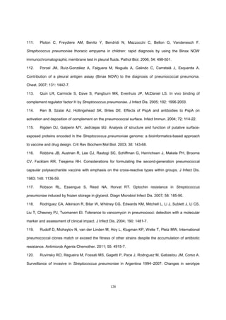 128
111. Ploton C, Freydiere AM, Benito Y, Bendridi N, Mazzocchi C, Bellon G, Vandenesch F.
Streptococcus pneumoniae thoracic empyema in children: rapid diagnosis by using the Binax NOW
immunochromatographic membrane test in pleural fluids. Pathol Biol. 2006; 54: 498-501.
112. Porcel JM, Ruíz-González A, Falguera M, Nogués A, Galindo C, Carratalá J, Esquerda A.
Contribution of a pleural antigen assay (Binax NOW) to the diagnosis of pneumococcal pneumonia.
Chest. 2007; 131: 1442-7.
113. Quin LR, Carmicle S, Dave S, Pangburn MK, Evenhuis JP, McDaniel LS. In vivo binding of
complement regulator factor H by Streptococcus pneumoniae. J Infect Dis. 2005; 192: 1996-2003.
114. Ren B, Szalai AJ, Hollingshead SK, Briles DE. Effects of PspA and antibodies to PspA on
activation and deposition of complement on the pneumococcal surface. Infect Immun. 2004; 72: 114-22.
115. Rigden DJ, Galperin MY, Jedrzejas MJ. Analysis of structure and function of putative surface-
exposed proteins encoded in the Streptococcus pneumoniae genome: a bioinformatics-based approach
to vaccine and drug design. Crit Rev Biochem Mol Biol. 2003; 38: 143-68.
116. Robbins JB, Austrian R, Lee CJ, Rastogi SC, Schiffman G, Henrichsen J, Makela PH, Broome
CV, Facklam RR, Tiesjema RH. Considerations for formulating the second-generation pneumococcal
capsular polysaccharide vaccine with emphasis on the cross-reactive types within groups. J Infect Dis.
1983; 148: 1136-59.
117. Robson RL, Essengue S, Reed NA, Horvat RT. Optochin resistance in Streptococcus
pneumoniae induced by frozen storage in glycerol. Diagn Microbiol Infect Dis. 2007; 58: 185-90.
118. Rodriguez CA, Atkinson R, Bitar W, Whitney CG, Edwards KM, Mitchell L, Li J, Sublett J, Li CS,
Liu T, Chesney PJ, Tuomanen EI. Tolerance to vancomycin in pneumococci: detection with a molecular
marker and assessment of clinical impact. J Infect Dis. 2004; 190: 1481-7.
119. Rudolf D, Michaylov N, van der Linden M, Hoy L, Klugman KP, Welte T, Pletz MW. International
pneumococcal clones match or exceed the fitness of other strains despite the accumulation of antibiotic
resistance. Antimicrob Agents Chemother. 2011; 55: 4915-7.
120. Ruvinsky RO, Regueira M, Fossati MS, Gagetti P, Pace J, Rodrıguez M, Gabastou JM, Corso A.
Surveillance of invasive in Streptococcus pneumoniae in Argentina 1994–2007: Changes in serotype
 