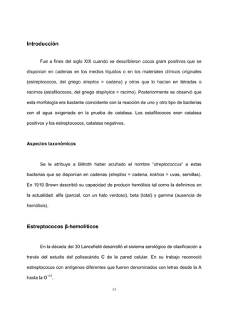 13
Introducción
Fue a fines del siglo XIX cuando se describieron cocos gram positivos que se
disponían en cadenas en los medios líquidos o en los materiales clínicos originales
(estreptococos, del griego streptos = cadena) y otros que lo hacían en tétradas o
racimos (estafilococos, del griego staphylos = racimo). Posteriormente se observó que
esta morfología era bastante coincidente con la reacción de uno y otro tipo de bacterias
con el agua oxigenada en la prueba de catalasa. Los estafilococos eran catalasa
positivos y los estreptococos, catalasa negativos.
Aspectos taxonómicos
Se le atribuye a Billroth haber acuñado el nombre “streptococcus” a estas
bacterias que se disponían en cadenas (streptos = cadena, kokhos = uvas, semillas).
En 1919 Brown describió su capacidad de producir hemólisis tal como la definimos en
la actualidad: alfa (parcial, con un halo verdoso), beta (total) y gamma (ausencia de
hemólisis).
Estreptococos β-hemolíticos
En la década del 30 Lancefield desarrolló el sistema serológico de clasificación a
través del estudio del polisacárido C de la pared celular. En su trabajo reconoció
estreptococos con antígenos diferentes que fueron denominados con letras desde la A
hasta la O117
.
 