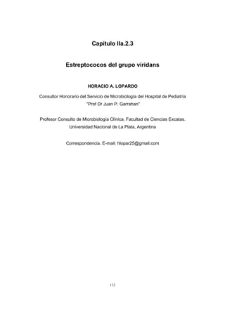 132
Capítulo IIa.2.3
Estreptococos del grupo viridans
HORACIO A. LOPARDO
Consultor Honorario del Servicio de Microbiología del Hospital de Pediatría
"Prof Dr Juan P. Garrahan"
Profesor Consulto de Microbiología Clínica. Facultad de Ciencias Excatas.
Universidad Nacional de La Plata, Argentina
Correspondencia. E-mail: hlopar25@gmail.com
 