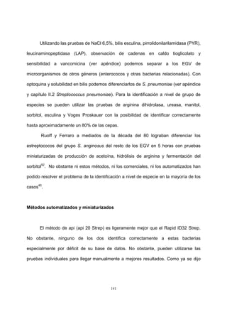141
Utilizando las pruebas de NaCl 6,5%, bilis esculina, pirrolidonilarilamidasa (PYR),
leucinaminopeptidasa (LAP), observación de cadenas en caldo tioglicolato y
sensibilidad a vancomicina (ver apéndice) podemos separar a los EGV de
microorganismos de otros géneros (enterococos y otras bacterias relacionadas). Con
optoquina y solubilidad en bilis podemos diferenciarlos de S. pneumoniae (ver apéndice
y capítulo II.2 Streptococcus pneumoniae). Para la identificación a nivel de grupo de
especies se pueden utilizar las pruebas de arginina dihidrolasa, ureasa, manitol,
sorbitol, esculina y Voges Proskauer con la posibilidad de identificar correctamente
hasta aproximadamente un 80% de las cepas.
Ruoff y Ferraro a mediados de la década del 80 lograban diferenciar los
estreptococos del grupo S. anginosus del resto de los EGV en 5 horas con pruebas
miniaturizadas de producción de acetoína, hidrólisis de arginina y fermentación del
sorbitol92
. No obstante ni estos métodos, ni los comerciales, ni los automatizados han
podido resolver el problema de la identificación a nivel de especie en la mayoría de los
casos45
.
Métodos automatizados y miniaturizados
El método de api (api 20 Strep) es ligeramente mejor que el Rapid ID32 Strep.
No obstante, ninguno de los dos identifica correctamente a estas bacterias
especialmente por déficit de su base de datos. No obstante, pueden utilizarse las
pruebas individuales para llegar manualmente a mejores resultados. Como ya se dijo
 