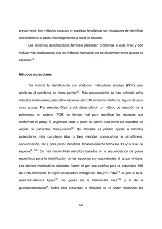 142
previamente, los métodos basados en pruebas fenotípicas son incapaces de identificar
correctamente a estos microorganismos a nivel de especie.
Los sistemas automatizados también presentan problemas a este nivel y son
incluso más inadecuados que los métodos manuales por no discriminar entre grupos de
especies13
.
Métodos moleculares
Se intentó la identificación con métodos moleculares simples (PCR) pero
resolvían el problema en forma parcial35
. Más recientemente se han aplicado otros
métodos moleculares para definir especies de EGV al menos dentro de alguno de esos
cinco grupos. Por ejemplo, Olson y col. desarrollaron un método de reacción de la
polimerasa en cadena (PCR) en tiempo real para identificar las especies que
conforman el grupo S. anginosus tanto a partir de cultivo puro como de muestras de
esputo de pacientes fibroquísticos80
. No obstante es posible apelar a métodos
moleculares más complejos (dos o tres métodos consecutivos o simultáneos,
secuenciación, etc.), para poder identificar fehacientemente todos los EGV a nivel de
especie28, 109
. Se han desarrollado métodos basados en la secuenciación de genes
específicos para la identificación de las especies correspondientes al grupo viridans.
Los blancos moleculares utilizados fueron el gen que codifica para la subunidad 16S
del RNA ribosomal, la región espaciadora intergénica 16S-23S rRNA18
, el gen de la D-
alanina-D-alanina ligasa35
, los genes de la hialuronato liasa108
y el de la
glucosiltransferasa46
. Todos ellos presentan la dificultad de no poder diferenciar las
 