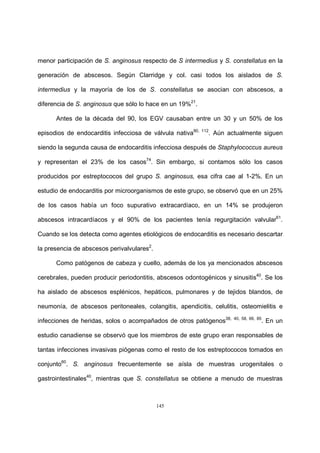 145
menor participación de S. anginosus respecto de S intermedius y S. constellatus en la
generación de abscesos. Según Clarridge y col. casi todos los aislados de S.
intermedius y la mayoría de los de S. constellatus se asocian con abscesos, a
diferencia de S. anginosus que sólo lo hace en un 19%21
.
Antes de la década del 90, los EGV causaban entre un 30 y un 50% de los
episodios de endocarditis infecciosa de válvula nativa90, 112
. Aún actualmente siguen
siendo la segunda causa de endocarditis infecciosa después de Staphylococcus aureus
y representan el 23% de los casos74
. Sin embargo, si contamos sólo los casos
producidos por estreptococos del grupo S. anginosus, esa cifra cae al 1-2%. En un
estudio de endocarditis por microorganismos de este grupo, se observó que en un 25%
de los casos había un foco supurativo extracardíaco, en un 14% se produjeron
abscesos intracardíacos y el 90% de los pacientes tenía regurgitación valvular61
.
Cuando se los detecta como agentes etiológicos de endocarditis es necesario descartar
la presencia de abscesos perivalvulares2
.
Como patógenos de cabeza y cuello, además de los ya mencionados abscesos
cerebrales, pueden producir periodontitis, abscesos odontogénicos y sinusitis40
. Se los
ha aislado de abscesos esplénicos, hepáticos, pulmonares y de tejidos blandos, de
neumonía, de abscesos peritoneales, colangitis, apendicitis, celulitis, osteomielitis e
infecciones de heridas, solos o acompañados de otros patógenos38, 40, 58, 66, 85
. En un
estudio canadiense se observó que los miembros de este grupo eran responsables de
tantas infecciones invasivas piógenas como el resto de los estreptococos tomados en
conjunto60
. S. anginosus frecuentemente se aísla de muestras urogenitales o
gastrointestinales40
, mientras que S. constellatus se obtiene a menudo de muestras
 