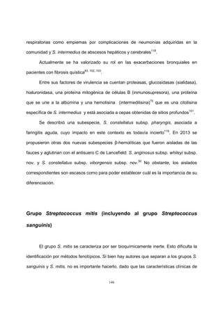 146
respiratorias como empiemas por complicaciones de neumonías adquiridas en la
comunidad y S. intermedius de abscesos hepáticos y cerebrales118
.
Actualmente se ha valorizado su rol en las exacerbaciones bronquiales en
pacientes con fibrosis quística83, 102, 103
.
Entre sus factores de virulencia se cuentan proteasas, glucosidasas (sialidasa),
hialuronidasa, una proteína mitogénica de células B (inmunosupresora), una proteína
que se une a la albúmina y una hemolisina (intermedilisina)75
que es una citolisina
específica de S. intermedius y está asociada a cepas obtenidas de sitios profundos101
.
Se describió una subespecie, S. constellatus subsp. pharyngis, asociada a
faringitis aguda, cuyo impacto en este contexto es todavía incierto119
. En 2013 se
propusieron otras dos nuevas subespecies β-hemolíticas que fueron aisladas de las
fauces y aglutinan con el antisuero C de Lancefield: S. anginosus subsp. whileyi subsp.
nov. y S. constellatus subsp. viborgensis subsp. nov.50
No obstante, los aislados
correspondientes son escasos como para poder establecer cuál es la importancia de su
diferenciación.
Grupo Streptococcus mitis (incluyendo al grupo Streptococcus
sanguinis)
El grupo S. mitis se caracteriza por ser bioquímicamente inerte. Esto dificulta la
identificación por métodos fenotípicos. Si bien hay autores que separan a los grupos S.
sanguinis y S. mitis, no es importante hacerlo, dado que las características clínicas de
 