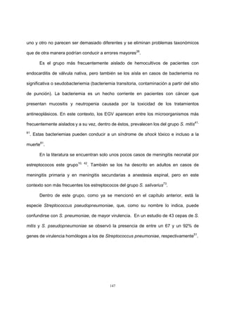 147
uno y otro no parecen ser demasiado diferentes y se eliminan problemas taxonómicos
que de otra manera podrían conducir a errores mayores26
.
Es el grupo más frecuentemente aislado de hemocultivos de pacientes con
endocarditis de válvula nativa, pero también se los aísla en casos de bacteriemia no
significativa o seudobacteriemia (bacteriemia transitoria, contaminación a partir del sitio
de punción). La bacteriemia es un hecho corriente en pacientes con cáncer que
presentan mucositis y neutropenia causada por la toxicidad de los tratamientos
antineoplásicos. En este contexto, los EGV aparecen entre los microorganismos más
frecuentemente aislados y a su vez, dentro de éstos, prevalecen los del grupo S. mitis41,
81
. Estas bacteriemias pueden conducir a un síndrome de shock tóxico e incluso a la
muerte81
.
En la literatura se encuentran solo unos pocos casos de meningitis neonatal por
estreptococos este grupo10, 42
. También se los ha descrito en adultos en casos de
meningitis primaria y en meningitis secundarias a anestesia espinal, pero en este
contexto son más frecuentes los estreptococos del grupo S. salivarius73
.
Dentro de este grupo, como ya se mencionó en el capítulo anterior, está la
especie Streptococcus pseudopneumoniae, que, como su nombre lo indica, puede
confundirse con S. pneumoniae, de mayor virulencia. En un estudio de 43 cepas de S.
mitis y S. pseudopneumoniae se observó la presencia de entre un 67 y un 92% de
genes de virulencia homólogos a los de Streptococcus pneumoniae, respectivamente51
.
 