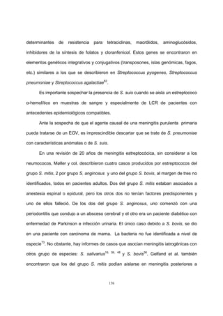 156
determinantes de resistencia para tetraciclinas, macrólidos, aminoglucósidos,
inhibidores de la síntesis de folatos y cloranfenicol. Estos genes se encontraron en
elementos genéticos integrativos y conjugativos (transposones, islas genómicas, fagos,
etc.) similares a los que se describieron en Streptococcus pyogenes, Streptococcus
pneumoniae y Streptococcus agalactiae82
.
Es importante sospechar la presencia de S. suis cuando se aisla un estreptococo
α-hemolítico en muestras de sangre y especialmente de LCR de pacientes con
antecedentes epidemiológicos compatibles.
Ante la sospecha de que el agente causal de una meningitis purulenta primaria
pueda tratarse de un EGV, es imprescindible descartar que se trate de S. pneumoniae
con características anómalas o de S. suis.
En una revisión de 20 años de meningitis estreptocócica, sin considerar a los
neumococos, Møller y col. describieron cuatro casos producidos por estreptococos del
grupo S. mitis, 2 por grupo S. anginosus y uno del grupo S. bovis, al margen de tres no
identificados, todos en pacientes adultos. Dos del grupo S. mitis estaban asociados a
anestesia espinal o epidural, pero los otros dos no tenían factores predisponentes y
uno de ellos falleció. De los dos del grupo S. anginosus, uno comenzó con una
periodontitis que condujo a un absceso cerebral y el otro era un paciente diabético con
enfermedad de Parkinson e infección urinaria. El único caso debido a S. bovis, se dio
en una paciente con carcinoma de mama. La bacteria no fue identificada a nivel de
especie73
. No obstante, hay informes de casos que asocian meningitis iatrogénicas con
otros grupo de especies: S. salivarius16, 36, 48
y S. bovis36
. Gelfand et al. también
encontraron que los del grupo S. mitis podían aislarse en meningitis posteriores a
 