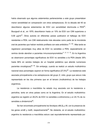 158
había observado que algunos aislamientos pertenecientes a este grupo presentaban
menor sensibilidad en comparación con otros estreptococos. En la década del 40 se
describieron algunos aislamientos de EGV con sensibilidad disminuida a PEN52
.
Bourgault et al., en 1979, describieron hasta un 10% de EGV con CIM superiores a
0,06 µg/ml12
. Otros autores en diferentes países publicaron el hallazgo de EGV
resistentes a PEN, con CIM relativamente más elevadas como parte de la microbiota
oral de pacientes que habían recibido profilaxis con este antibiótico 43, 106
. Más tarde se
registraron porcentajes muy altos de EGV no sensibles a PEN, especialmente en
centros donde atendían a pacientes inmunocomprometidos17, 27, 31, 72
. En la Argentina
se observaron porcentajes significativos de EGV no sensibles a la PEN (desde 38%
hasta 66% en sendos trabajos de un hospital pediátrico que atiende numerosos
pacientes oncológicos)63, 95
. Sin embargo, cuando se realizó un estudio multicéntrico
nacional esos porcentajes cayeron en forma significativa (27,5%)62
. La resistencia está
asociada principalmente a los estreptococos del grupo S. mitis, grupo que estuvo más
representado en los dos primeros que en el tercero (multicéntrico) de los trabajos
argentinos.
La resistencia a macrólidos ha estado muy asociada con la resistencia a
penicilina, tanto en otros países como en la Argentina. En el estudio multicéntrico
argentino se registró un 28,2% de EGV no sensibles a eritromicina y un 24,1% de no
sensibles a clindamicina62
.
Se han encontrado principalmente los fenotipos cMLSB y M, con la presencia de
los genes ermB y mefA, respectivamente29
. No obstante, en el estudio multicéntrico
argentino la resistencia a macrólidos estuvo casi equivalentemente representada por
 