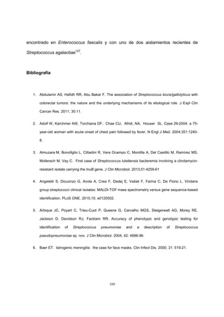 160
encontrado en Enterococcus faecalis y con uno de dos aislamientos recientes de
Streptococcus agalactiae107
.
Bibliografía
1. Abdulamir AS, Hafidh RR, Abu Bakar F. The association of Streptococcus bovis/gallolyticus with
colorectal tumors: the nature and the underlying mechanisms of its etiological role. J Expl Clin
Cancer Res. 2011; 30:11.
2. Adolf W, Karchmer AW, Torchiana DF, Chae CU, Afridi, NA, Houser SL. Case 29-2004: a 75-
year-old woman with acute onset of chest pain followed by fever. N Engl J Med. 2004;351:1240-
8.
3. Almuzara M, Bonofiglio L, Cittadini R, Vera Ocampo C, Montilla A, Del Castillo M, Ramírez MS,
Mollerach M, Vay C. First case of Streptococcus lutetiensis bacteremia involving a clindamycin-
resistant isolate carrying the lnuB gene. J Clin Microbiol. 2013;51:4259-61
4. Angeletti S, Dicuonzo G, Avola A, Crea F, Dedej E, Vailati F, Farina C, De Florio L. Viridans
group streptococci clinical isolates: MALDI-TOF mass spectrometry versus gene sequence-based
identification. PLoS ONE. 2015;10: e0120502.
5. Arbique JC, Poyart C, Trieu-Cuot P, Quesne G, Carvalho MGS, Steigerwalt AG, Morey RE,
Jackson D, Davidson RJ, Facklam RR. Accuracy of phenotypic and genotypic testing for
identification of Streptococcus pneumoniae and a description of Streptococcus
pseudopneumoniae sp. nov. J Clin Microbiol. 2004; 42: 4686-96.
6. Baer ET. Iatrogenic meningitis: the case for face masks. Clin Infect Dis. 2000; 31: 519-21.
 