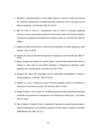 161
7. Balsalobre L, Hernández Madrid A, Llull D, Martin Galiano AJ, García E, Fenoll A, de la Campa
AG. Molecular characterization of disease-associated streptococci of the mitis group that are
optochin susceptible. J Clin Microbiol. 2006; 44: 4163-71.
8. Beck M, Frodl R, Funke G. Comprehensive study of strains of previously designated
Streptococcus bovis consecutively isolated from human blood cultures and emended description
of Streptococcus gallolyticus and Streptococcus infantarius subsp. coli. J Clin Microbiol. 2008; 46:
2966-72.
9. Beighton D, Hardie JM, Whiley RA. A scheme for the identification of viridans streptococci J Med
Microbiol. 1991; 35: 367-72.
10. Bignardo GE, Isaacs D. Neonatal meningitis due to Streptococcus mitis. Rev Infect Dis. 1989; 11:
86-88.
11. Boleij A, Muytjens CMJ, Bukhari SI, Cayet N, Glaser P, Hermans PWM, Swinkels DW, Bolhuis A,
Tjalsma H. Novel clues on the specific association of Streptococcus gallolyticus subsp.
gallolyticus with colorectal cancer. J Infect Dis. 2011; 203: 1101-9.
12. Bourgault AM, Wilson WR, Washington JA 2nd. Antimicrobial susceptibilities of species of
viridans streptococci. J Infect Dis. 1979;140:316-21.
13. Brigante G, Luzzaro F, Bettaccini A. Use of Phoenix automated system for identification of
Streptococcus and Enterococcus spp. J Clin Microbiol. 2006; 44: 3263-7.
14. Brogan O, Malone J, Fox C, Whyte AS. Lancefield grouping and smell of caramel for presumptive
identification and assessment of pathogenicity in the Streptococcus milleri group. J Clin Pathol.
1997; 50: 332-5.
15. Cain D, Malouin F, Dargis M, Harel J, Gottschalk M. Alterations in penicillin-binding proteins in
strains of Streptococcus suis possessing moderate and high levels of resistance to penicillin.
FEMS Microbiol Lett. 1995; 130: 12–7.
 