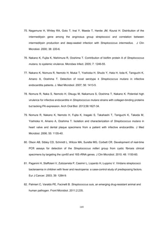 169
75. Nagamune H, Whiley RA, Goto T, Inai Y, Maeda T, Hardie JM, Kourai H. Distribution of the
intermedilysin gene among the anginosus group streptococci and correlation between
intermedilysin production and deep-seated infection with Streptococcus intermedius. J Clin
Microbiol. 2000; 38: 220-6.
76. Nakano K, Fujita K, Nishimura R, Ooshima T. Contribution of biofilm protein A of Streptococcus
mutans, to systemic virulence. Microbes Infect. 2005; 7: 1246-55.
77. Nakano K, Nomura R, Nemoto H, Mukai T, Yoshioka H, Shudo Y, Hata H, toda K, Taniguchi K,
Amano A, Ooshima T. Detection of novel serotype k Streptococcus mutans in infective
endocarditis patients. J. Med Microbiol. 2007; 56: 1413-5.
78. Nomura R, Naka S, Nemoto H, Otsugu M, Nakamura S, Ooshima T, Nakano K. Potential high
virulence for infective endocarditis in Streptococcus mutans strains with collagen-binding proteins
but lacking PA expression. Arch Oral Biol. 2013;58:1627-34.
79. Nomura R, Nakano K, Nemoto H, Fujita K, Inagaki S, Takahashi T, Taniguchi K, Takeda M,
Yoshioka H, Amano A, Ooshima T. Isolation and characterization of Streptococcus mutans in
heart valve and dental plaque specimens from a patient with infective endocarditis. J Med
Microbiol. 2006; 55: 1135-40.
80. Olson AB, Sibley CD, Schmidt L, Wilcox MA, Surette MG, Corbett CR. Development of real-time
PCR assays for detection of the Streptococcus milleri group from cystic fibrosis clinical
specimens by targeting the cpn60 and 16S rRNA genes. J Clin Microbiol. 2010; 48: 1150-60.
81. Paganini H, Staffolani V, Zubizarreta P, Casimir L, Lopardo H, Luppino V. Viridans streptococci
bacteraemia in children with fever and neutropenia: a case-control study of predisposing factors.
Eur J Cancer. 2003; 39: 1284-9.
82. Palmieri C, Varaldo PE, Facinelli B. Streptococcus suis, an emerging drug-resistant animal and
human pathogen. Front Microbiol. 2011;2:235.
 
