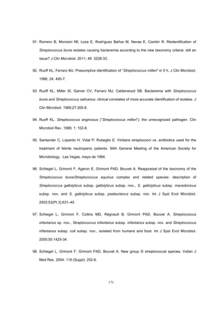 171
91. Romero B, Morosini MI, Loza E, Rodríguez Baños M, Navas E, Cantón R. Reidentification of
Streptococcus bovis isolates causing bacteremia according to the new taxonomy criteria: still an
issue? J Clin Microbiol. 2011; 49: 3228-33.
92. Ruoff KL, Ferraro MJ. Presumptive identification of “Streptococcus milleri” in 5 h. J Clin Microbiol.
1986; 24: 495-7.
93. Ruoff KL, Miller SI, Garner CV, Ferraro MJ, Calderwood SB. Bacteremia with Streptococcus
bovis and Streptococcus salivarius: clinical correlates of more accurate identification of isolates. J
Clin Microbiol. 1989;27:305-8.
94. Ruoff KL. Streptococcus anginosus (”Streptococcus milleri”): the unrecognized pathogen. Clin
Microbiol Rev. 1988; 1: 102-8.
95. Santander C, Lopardo H, Vidal P, Rubeglio E. Viridans streptococci vs. antibiotics used for the
treatment of febrile neutropenic patients. 94th General Meeting of the American Society for
Microbiology. Las Vegas, mayo de 1994.
96. Schlegel L, Grimont F, Ageron E, Grimont PAD, Bouvet A. Reappraisal of the taxonomy of the
Streptococcus bovis/Streptococcus equinus complex and related species: description of
Streptococcus gallolyticus subsp. gallolyticus subsp. nov., S. gallolyticus subsp. macedonicus
subsp. nov. and S. gallolyticus subsp. pasteurianus subsp. nov. Int J Syst Evol Microbiol.
2003;53(Pt 3):631–45
97. Schlegel L, Grimont F, Collins MD, Régnault B, Grimont PAD, Bouvet A. Streptococcus
infantarius sp. nov., Streptococcus infantarius subsp. infantarius subsp. nov. and Streptococcus
infantarius subsp. coli subsp. nov., isolated from humans and food. Int J Syst Evol Microbiol.
2000;50:1425-34.
98. Schlegel L, Grimont F, Grimont PAD, Bouvet A. New group D streptococcal species. Indian J
Med Res. 2004; 119 (Suppl): 252-6.
 