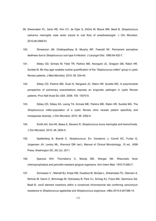 172
99. Shewmaker PL, Gertz RE, Kim CY, de Fijter S, DiOrio M, Moore MR, Beall B. Streptococcus
salivarius meningitis case strain traced to oral flora of anesthesiologist. J Clin Microbiol.
2010;48:2589-91.
100. Shneerson JM, Chattopadhyay B, Murphy MF, Fawcett IW. Permanent perceptive
deafness due to Streptococcus suis type II infection. J Laryngol Otol. 1980;94:425-7.
101. Sibley CD, Grinwis M, Field TR, Parkins MD, Noorgard JC, Gregson DB, Rabin HR,
Surette M. Mc Kay agar enables routine quantification of the “Steptococcus milleri” group in cystic
fibrosis patients. J Med Microbiol. 2010; 59: 534-40.
102. Sibley CD, Parkins MD, Duan K, Norgaard JC, Rabin HR, Surette MG. A polymicrobial
perspective of pulmonary exacerbations exposes an enigmatic pathogen in cystic fibrosis
patients. Proc Natl Acad Sci USA. 2008; 105: 15070-5.
103. Sibley CD, Sibley KA, Leong TA, Grinwis ME, Parkins MD, Rabin HR, Surette MG. The
Streptococcus milleri.population of a cystic fibrosis clinic reveals patient specificity and
intraspecies diversity. J Clin Microbiol. 2010; 48: 2592-4.
104. Smith AH, Sra HK, Bawa S, Stevens R. Streptococcus bovis meningitis and hemorrhoids.
J Clin Microbiol. 2010; 48: 2654-5.
105. Spellerberg B, Brandt C. Streptococcus. En: Versalovic J, Carroll KC, Funke G,
Jorgensen JH, Landry ML, Warnock DW (ed.). Manual of Clinical Microbiology, 10 ed., ASM
Press, Washington DC, EE.UU, 2011.
106. Spencer WH, Thornsberry C, Moody MD, Wenger NK. Rheumatic fever
chemoprophylaxis and penicillin-resistant gingival organisms. Ann Intern Med. 1970;73:683-7.
107. Srinivasan V , Metcalf BJ, Knipe KM, Ouattara M, McGee L, Shewmaker PL, Glennen A,
Nichols M, Harris C, Brimmage M, Ostrowsky B, Park CJ, Schrag SJ, Frace MA, Sammons SA,
Beall B. vanG element insertions within a conserved chromosomal site conferring vancomycin
resistance to Streptococcus agalactiae and Streptococcus anginosus. mBio 2014;5:e01386-14.
 