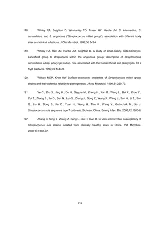 174
118. Whiley RA, Beighton D, Winstanley TG, Fraser HY, Hardie JM. S. intermedius, S.
constellatus, and S. anginosus (“Streptococcus milleri group”): association with different body
sites and clinical infections. J Clin Microbiol. 1992;30:243-4.
119. Whiley RA, Hall LM, Hardie JM, Beighton D. A study of small-colony, beta-hemolytic,
Lancefield group C streptococci within the anginosus group: description of Streptococcus
constellatus subsp. pharyngis subsp. nov. associated with the human throat and pharyngitis. Int J
Syst Bacteriol. 1999;49:1443-9.
120. Willcox MDP, Knox KW Surface-associated properties of Streptococcus milleri group
strains and their potential relation to pathogenesis. J Med Microbiol. 1990;31:259-70.
121. Ye C., Zhu X., Jing H., Du H., Segura M., Zheng H., Kan B., Wang L., Bai X., Zhou Y.,
Cui Z., Zhang S., Jin D., Sun N., Luo X., Zhang J., Gong Z., Wang X., Wang L., Sun H., Li Z., Sun
Q., Liu H., Dong B., Ke C., Yuan H., Wang H., Tian K., Wang Y., Gottschalk M., Xu J.
Streptococcus suis sequence type 7 outbreak, Sichuan, China. Emerg Infect Dis. 2006;12:1203-8
122. Zhang C, Ning Y, Zhang Z, Song L, Qiu H, Gao H. In vitro antimicrobial susceptibility of
Streptococcus suis strains isolated from clinically healthy sows in China. Vet Microbiol.
2008;131:386-92.
 