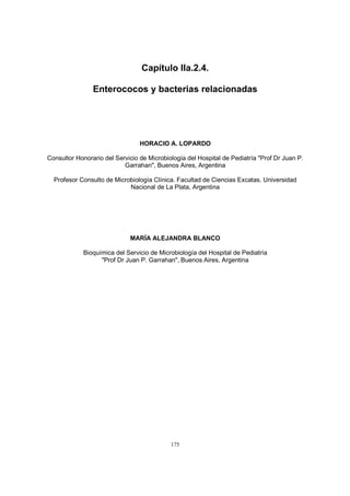175
Capítulo IIa.2.4.
Enterococos y bacterias relacionadas
HORACIO A. LOPARDO
Consultor Honorario del Servicio de Microbiología del Hospital de Pediatría "Prof Dr Juan P.
Garrahan", Buenos Aires, Argentina
Profesor Consulto de Microbiología Clínica. Facultad de Ciencias Excatas. Universidad
Nacional de La Plata, Argentina
MARÍA ALEJANDRA BLANCO
Bioquímica del Servicio de Microbiología del Hospital de Pediatría
"Prof Dr Juan P. Garrahan", Buenos Aires, Argentina
 