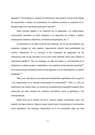 179
fagocitos52
. Sin embargo su espectro de actividad es más amplio e incluye otras células
de eucariontes e incluso de procariontes. La citolisina aumenta la virulencia de E.
faecalis luego de la inoculación peritoneal a ratones52
.
Otras enzimas ligadas a la virulencia son la gelatinasa y la hialuronidasa,
comúnmente asociadas en otros contextos a la capacidad de invasión a tejidos,
translocación intestinal, adherencia, formación de biopelículas, etc.125
.
La adherencia es el paso inicial de toda infección, por lo que las bacterias que
presentan ventajas en este aspecto, seguramente tendrán más posibilidades de
producir infecciones. En un principio, a las sustancias de agregación de los
enterococos sólo se las asociaba con la unión entre bacterias afines para realizar el
intercambio genético32
. Hoy, sin embargo, se sabe que tienen un rol importante en la
adherencia a células renales e intestinales y a la superficie de las válvulas cardíacas20
,
en la supervivencia intracelular dentro de los fagocitos y en la internalización en células
epiteliales133
.
Pillai y col. encontraron una asociación francamente significativa entre el gen fsr
y los aislamientos de E. faecalis provenientes de endocarditis95
: 100% vs. 53% en
aislamientos de materia fecal. Su función es eminentemente regulatoria respecto de la
producción de otros factores de virulencia enzimáticos como la gelatinasa y las
serinoproteasas.
Hasta fines de la década del 80 E. faecium estaba considerado como una
bacteria de baja virulencia. Algunas cepas incluso fueron incorporadas a los alimentos
como probióticos. Sin embargo, actualmente se lo ha encontrado cada vez más
 