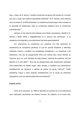 181
Espm, y Ebpfm de E. faecium. También contribuyen los genes srtA (sortasa A), el cluster
epa, bop y el gen que codifica el glucolípido DGlcDAG7
. En E. faecalis, varios factores
como la sortasa A, el ADN extracelular y la autolisina principal juegan roles cruciales en
el desarrollo de biopelículas, tanto en condiciones estáticas como en condiciones
hidrodinámicas45
.
Además, se han descrito otros factores como Gls24, peroxidasas y MsrAB en E.
faecalis y Gls20, Gls33 y megaplásmidos en E. faecium que contribuyen a su
resistencia a los fagocitos y a la colonización del tracto gastrointestinal7
.
Los enterococos se caracterizan por presentar una alta capacidad de
transferencia de marcadores genéticos, lo que les permite adaptarse a diferentes
ambientes clínicos y modificar sus propiedades patogénicas y su resistencia a los
antibióticos. Una isla de patogenicidad (PAI) que codifica para varios factores de
virulencia (esp, cyl, asm, hidrolasa de sales biliares, proteínas de superficie, etc) fue
descrita en el año 2002115
. Esta isla de patogenicidad está ampliamente distribuida
entre aislamientos de distinto origen, tipos clonales y complejos que evolucionaron
probablemente por ganancia o pérdida de grupos de genes internos82
. Puede
transferirse incluso a otras especies probablemente con la ayuda de elementos
conjugativos, como por ejemplo plásmidos de resistencia67
.
Impacto clínico
Como ya se mencionó, en 1899 se describió por primera vez a los enterococos
como habituales colonizantes del intestino humano. No obstante, en el mismo año,
 