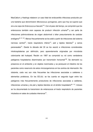 182
MacCallum y Hastings relataron un caso fatal de endocarditis infecciosa producido por
una bacteria que denominaron Micrococcus zymogenes, pero que hoy se supone que
era una cepa de Enterococcus faecalis116
. Con el paso del tiempo, se comprobó que los
enterococos también eran capaces de producir infección urinaria38
y ser parte de
infecciones polimicrobianas de origen abdominal o biliar presuntamente de carácter
endógeno44, 61, 90
. Menos frecuentemente se los aisló a partir de infecciones del sistema
nervioso central12
, tracto respiratorio inferior13
, piel y tejidos blandos51
y senos
paranasales31
. Desde la década del 30 se los asoció a infecciones consideradas
intrahospitalarias por definición, pero aparentemente originadas por microbiota
colonizante del huésped. Recién en 1987 se comprobó su rol como verdaderos
patógenos hospitalarios diseminados por transmisión horizontal138
. Se demostró su
presencia en el ambiente y en objetos inanimados y se jerarquizó el intestino de los
pacientes como reservorio de estos microorganismos en los centros de internación. No
obstante, cada vez son más frecuentes las infecciones asociadas a catéteres o
elementos protésicos. En los EE.UU. se los cuenta en segundo lugar entre los
patógenos más frecuentemente productores de infecciones asociadas a catéteres,
infecciones urinarias y de piel y tejidos blandos en el ámbito hospitalario49, 112
. Incluso
se ha documentado la transmision de enterococos al tracto respiratorio de pacientes
intubados en salas de cuidados intensivos77
.
 