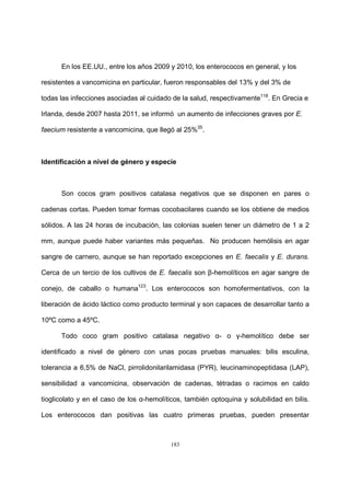 183
En los EE.UU., entre los años 2009 y 2010, los enterococos en general, y los
resistentes a vancomicina en particular, fueron responsables del 13% y del 3% de
todas las infecciones asociadas al cuidado de la salud, respectivamente118
. En Grecia e
Irlanda, desde 2007 hasta 2011, se informó un aumento de infecciones graves por E.
faecium resistente a vancomicina, que llegó al 25%35
.
Identificación a nivel de género y especie
Son cocos gram positivos catalasa negativos que se disponen en pares o
cadenas cortas. Pueden tomar formas cocobacilares cuando se los obtiene de medios
sólidos. A las 24 horas de incubación, las colonias suelen tener un diámetro de 1 a 2
mm, aunque puede haber variantes más pequeñas. No producen hemólisis en agar
sangre de carnero, aunque se han reportado excepciones en E. faecalis y E. durans.
Cerca de un tercio de los cultivos de E. faecalis son β-hemolíticos en agar sangre de
conejo, de caballo o humana123
. Los enterococos son homofermentativos, con la
liberación de ácido láctico como producto terminal y son capaces de desarrollar tanto a
10ºC como a 45ºC.
Todo coco gram positivo catalasa negativo α- o γ-hemolítico debe ser
identificado a nivel de género con unas pocas pruebas manuales: bilis esculina,
tolerancia a 6,5% de NaCl, pirrolidonilarilamidasa (PYR), leucinaminopeptidasa (LAP),
sensibilidad a vancomicina, observación de cadenas, tétradas o racimos en caldo
tioglicolato y en el caso de los α-hemolíticos, también optoquina y solubilidad en bilis.
Los enterococos dan positivas las cuatro primeras pruebas, pueden presentar
 