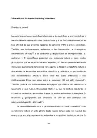 188
Sensibilidad a los antimicrobianos y tratamiento
Resistencia natural
Los enterococos tienen sensibilidad disminuida a las penicilinas y aminopenicilinas y
son naturalmente resistentes a las cefalosporinas y a las isoxazolilpenicilinas por la
baja afinidad de sus proteínas ligadoras de penicilina (PBP) a dichos antibióticos.
También son intrínsecamente resistentes a las lincosamidas, a trimetoprima-
sulfametoxazol (in vivo)139
, a las polimixinas y a bajos niveles de aminoglucósidos. E.
gallinarum y E. casseliflavus presentan una resistencia natural a bajos niveles
glucopéptidos que es específica de esas especies y E. faecalis presenta resistencia
intrínseca a quinupristina-dalfopristina. Por su parte, E. faecium es resistente natural a
altos niveles de kanamicina, tobramicina, sisomicina y netilmicina por producción de
una acetiltransferasa AAC(6′)-Ii activa sobre los cuatro antibióticos y una
metiltransferasa EfmM que actúa sobre la subunidad 16S del ARN ribosomal41
.
También produce una fosfotransferasa APH(3’)-IIIa que codifica alta resistencia a
kanamicina y una nucleotidiltransferasa ANT(4’’)-Ia, que le confiere resistencia a
tobramicina, amicacina y kanamicina. A pesar de resultar resistentes a la sinergia de β-
lactámicos y glucopéptidos con amicacina, las CIM de este antibiótico son
relativamente bajas (64 – 256 mg/L)21
.
La sensibilidad disminuida a la penicilina en Enterococcus es considerada como
un fenómeno natural en este género desde mucho tiempo atrás. En realidad, los
enterococos son sólo naturalmente resistentes a la actividad bactericida de los β-
 