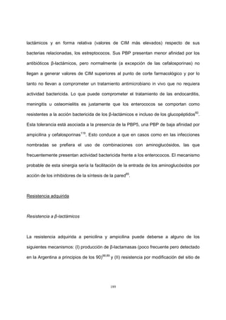 189
lactámicos y en forma relativa (valores de CIM más elevados) respecto de sus
bacterias relacionadas, los estreptococos. Sus PBP presentan menor afinidad por los
antibióticos β-lactámicos, pero normalmente (a excepción de las cefalosporinas) no
llegan a generar valores de CIM superiores al punto de corte farmacológico y por lo
tanto no llevan a comprometer un tratamiento antimicrobiano in vivo que no requiera
actividad bactericida. Lo que puede comprometer el tratamiento de las endocarditis,
meningitis u osteomielitis es justamente que los enterococos se comportan como
resistentes a la acción bactericida de los β-lactámicos e incluso de los glucopéptidos60
.
Esta tolerancia está asociada a la presencia de la PBP5, una PBP de baja afinidad por
ampicilina y cefalosporinas119
. Esto conduce a que en casos como en las infecciones
nombradas se prefiera el uso de combinaciones con aminoglucósidos, las que
frecuentemente presentan actividad bactericida frente a los enterococos. El mecanismo
probable de esta sinergia sería la facilitación de la entrada de los aminoglucósidos por
acción de los inhibidores de la síntesis de la pared85
.
Resistencia adquirida
Resistencia a β-lactámicos
La resistencia adquirida a penicilina y ampicilina puede deberse a alguno de los
siguientes mecanismos: (I) producción de β-lactamasas (poco frecuente pero detectado
en la Argentina a principios de los 90)88,89
y (II) resistencia por modificación del sitio de
 