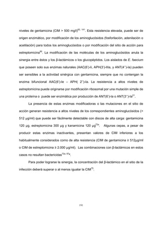 191
niveles de gentamicina (CIM > 500 mg/l)83, 141
. Esta resistencia elevada, puede ser de
origen enzimático, por modificación de los aminoglucósidos (fosforilación, adenilación o
acetilación) para todos los aminoglucósidos o por modificación del sitio de acción para
estreptomicina90
. La modificación de las moléculas de los aminoglucósidos anula la
sinergia entre éstos y los β-lactámicos o los glucopéptidos. Los aislados de E. faecium
que poseen solo sus enzimas naturales (AAC(6’)-Ii, APH(3’)-IIIa, y ANT(4’’)-Ia) pueden
ser sensibles a la actividad sinérgica con gentamicina, siempre que no contengan la
enzima bifuncional AAC(6’)-Ie – APH( 2’’)-Ia. La resistencia a altos niveles de
estreptomicina puede originarse por modificación ribosomal por una mutación simple de
una proteína o puede ser enzimática por producción de ANT(6’)-Ia o ANT(3’’)-Ia21
.
La presencia de estas enzimas modificadoras o las mutaciones en el sitio de
acción generan resistencia a altos niveles de los correspondientes aminoglucósidos (>
512 µg/ml) que puede ser fácilmente detectable con discos de alta carga: gentamicina
120 µg, estreptomicina 300 µg y kanamicina 120 µg72a
. Algunas cepas, a pesar de
producir estas enzimas inactivantes, presentan valores de CIM inferiores a los
habitualmente considerados como de alta resistencia (CIM de gentamicina ≥ 512µg/ml
o CIM de estreptomicina ≥ 2.000 µg/ml). Las combinaciones con β-lactámicos en estos
casos no resultan bactericidas72a, 97
ª.
Para poder lograrse la sinergia, la concentración del β-lactámico en el sitio de la
infección deberá superar o al menos igualar la CIM75
.
 