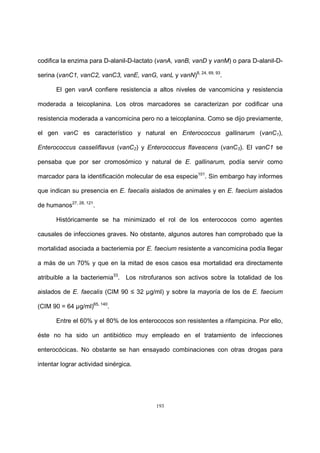 193
codifica la enzima para D-alanil-D-lactato (vanA, vanB, vanD y vanM) o para D-alanil-D-
serina (vanC1, vanC2, vanC3, vanE, vanG, vanL y vanN)8, 24, 69, 93
.
El gen vanA confiere resistencia a altos niveles de vancomicina y resistencia
moderada a teicoplanina. Los otros marcadores se caracterizan por codificar una
resistencia moderada a vancomicina pero no a teicoplanina. Como se dijo previamente,
el gen vanC es característico y natural en Enterococcus gallinarum (vanC1),
Enterococcus casseliflavus (vanC2) y Enterococcus flavescens (vanC3). El vanC1 se
pensaba que por ser cromosómico y natural de E. gallinarum, podía servir como
marcador para la identificación molecular de esa especie101
. Sin embargo hay informes
que indican su presencia en E. faecalis aislados de animales y en E. faecium aislados
de humanos27, 28, 121
.
Históricamente se ha minimizado el rol de los enterococos como agentes
causales de infecciones graves. No obstante, algunos autores han comprobado que la
mortalidad asociada a bacteriemia por E. faecium resistente a vancomicina podía llegar
a más de un 70% y que en la mitad de esos casos esa mortalidad era directamente
atribuible a la bacteriemia33
. Los nitrofuranos son activos sobre la totalidad de los
aislados de E. faecalis (CIM 90 ≤ 32 µg/ml) y sobre la mayoría de los de E. faecium
(CIM 90 = 64 µg/ml)65, 140
.
Entre el 60% y el 80% de los enterococos son resistentes a rifampicina. Por ello,
éste no ha sido un antibiótico muy empleado en el tratamiento de infecciones
enterocócicas. No obstante se han ensayado combinaciones con otras drogas para
intentar lograr actividad sinérgica.
 