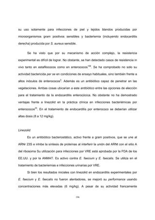 196
su uso solamente para infecciones de piel y tejidos blandos producidas por
microorganismos gram positivos sensibles y bacteriemia (incluyendo endocarditis
derecha) producida por S. aureus sensible.
Se ha visto que por su mecanismo de acción complejo, la resistencia
experimental es difícil de lograr. No obstante, se han detectado casos de resistencia in
vivo tanto en estafilococos como en enterococos106
. Se ha comprobado no solo su
actividad bactericida per se en condiciones de ensayo habituales, sino también frente a
altos inóculos de enterococos5
. Además es un antibiótico capaz de penetrar en las
vegetaciones. Ambas cosas ubicarían a este antibiótico entre las opciones de elección
para el tratamiento de la endocarditis enterocócica. No obstante no ha demostrado
ventajas frente a linezolid en la práctica clínica en infecciones bacteriémicas por
enterococos25
. En el tratamiento de endocarditis por enterococo se deberían utilizar
altas dosis (8 a 12 mg/kg).
Linezolid
Es un antibiótico bacteriostático, activo frente a gram positivos, que se une al
ARNr 23S e inhibe la síntesis de proteínas al interferir la unión del ARNt con el sitio A
del ribosoma Su utilización para infecciones por VRE está aprobada por la FDA de los
EE.UU. y por la ANMAT. Es activo contra E. faecium y E. faecalis. Se utiliza en el
tratamiento de bacteriemias e infecciones urinarias por VRE.
Si bien los resultados iniciales con linezolid en endocarditis experimentales por
E. faecium y E. faecalis no fueron alentadores, se mejoró su performance usando
concentraciones más elevadas (6 mg/kg). A pesar de su actividad francamente
 