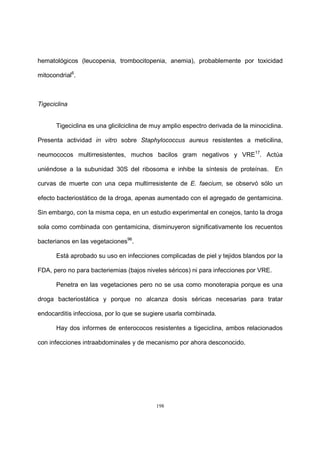198
hematológicos (leucopenia, trombocitopenia, anemia), probablemente por toxicidad
mitocondrial6
.
Tigeciclina
Tigeciclina es una glicilciclina de muy amplio espectro derivada de la minociclina.
Presenta actividad in vitro sobre Staphylococcus aureus resistentes a meticilina,
neumococos multirresistentes, muchos bacilos gram negativos y VRE17
. Actúa
uniéndose a la subunidad 30S del ribosoma e inhibe la síntesis de proteínas. En
curvas de muerte con una cepa multirresistente de E. faecium, se observó sólo un
efecto bacteriostático de la droga, apenas aumentado con el agregado de gentamicina.
Sin embargo, con la misma cepa, en un estudio experimental en conejos, tanto la droga
sola como combinada con gentamicina, disminuyeron significativamente los recuentos
bacterianos en las vegetaciones96
.
Está aprobado su uso en infecciones complicadas de piel y tejidos blandos por la
FDA, pero no para bacteriemias (bajos niveles séricos) ni para infecciones por VRE.
Penetra en las vegetaciones pero no se usa como monoterapia porque es una
droga bacteriostática y porque no alcanza dosis séricas necesarias para tratar
endocarditis infecciosa, por lo que se sugiere usarla combinada.
Hay dos informes de enterococos resistentes a tigeciclina, ambos relacionados
con infecciones intraabdominales y de mecanismo por ahora desconocido.
 